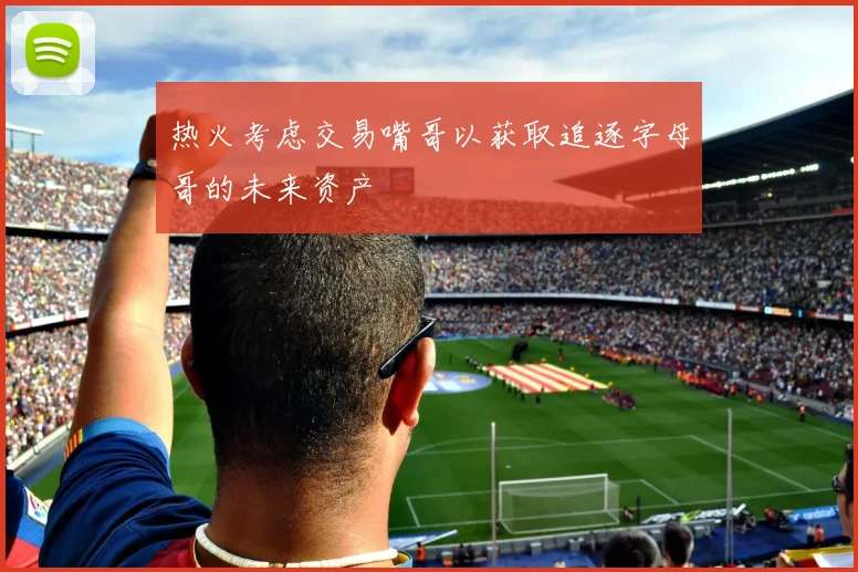 热火考虑交易嘴哥以获取追逐字母哥的未来资产