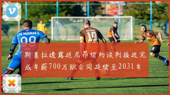 斯基拉透露迈尼昂续约谈判接近完成年薪700万欧合同延续至2031年