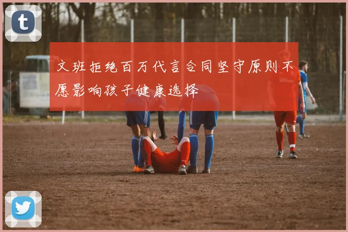 文班拒绝百万代言合同坚守原则不愿影响孩子健康选择