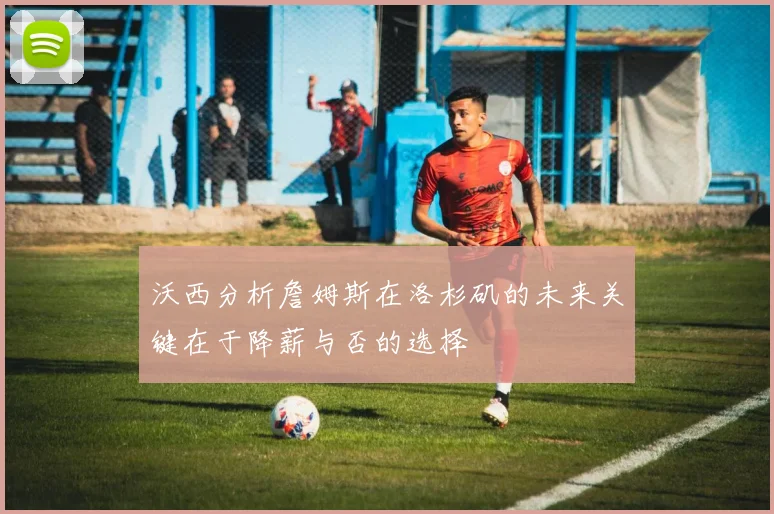 沃西分析詹姆斯在洛杉矶的未来关键在于降薪与否的选择