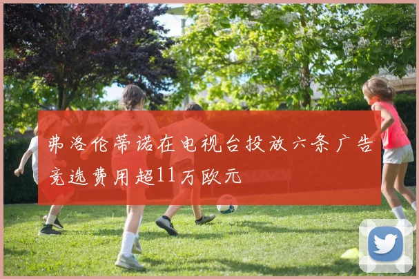 弗洛伦蒂诺在电视台投放六条广告竞选费用超11万欧元