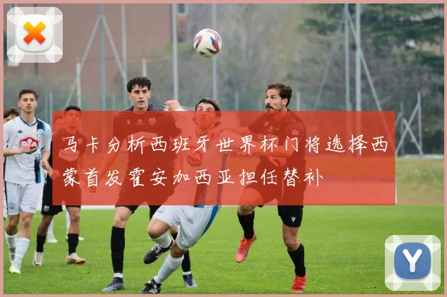 马卡分析西班牙世界杯门将选择西蒙首发霍安加西亚担任替补