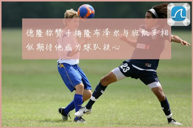 德隆称赞卡梅隆布泽尔与班凯罗相似期待他成为球队核心