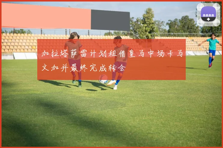 加拉塔萨雷计划租借皇马中场卡马文加并最终完成转会