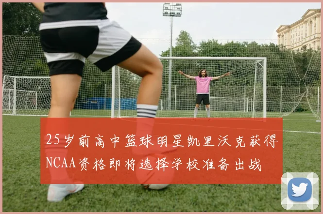 25岁前高中篮球明星凯里沃克获得NCAA资格即将选择学校准备出战