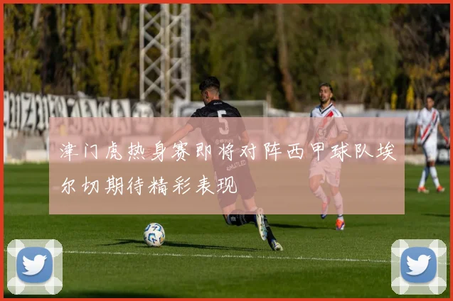 津门虎热身赛即将对阵西甲球队埃尔切期待精彩表现