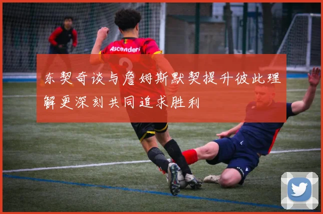 东契奇谈与詹姆斯默契提升彼此理解更深刻共同追求胜利