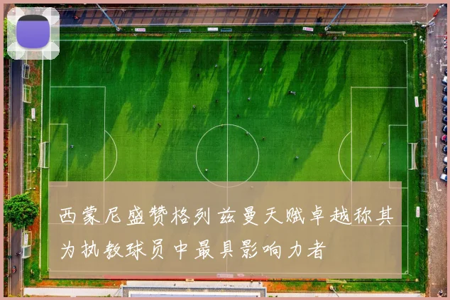 西蒙尼盛赞格列兹曼天赋卓越称其为执教球员中最具影响力者