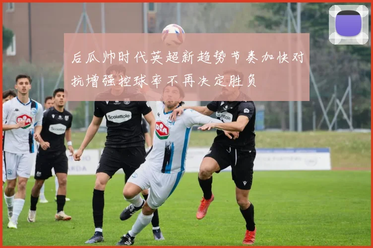 后瓜帅时代英超新趋势节奏加快对抗增强控球率不再决定胜负