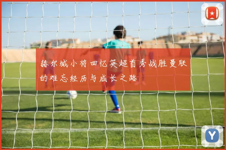 赫尔城小将回忆英超首秀战胜曼联的难忘经历与成长之路