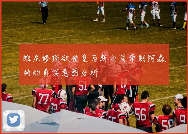 维尼修斯欲借皇马新合同牵制阿森纳的真实意图分析